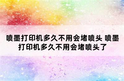 喷墨打印机多久不用会堵喷头 喷墨打印机多久不用会堵喷头了